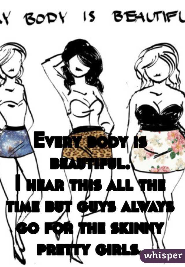 Every body is beautiful. 
I hear this all the time but guys always go for the skinny pretty girls. 