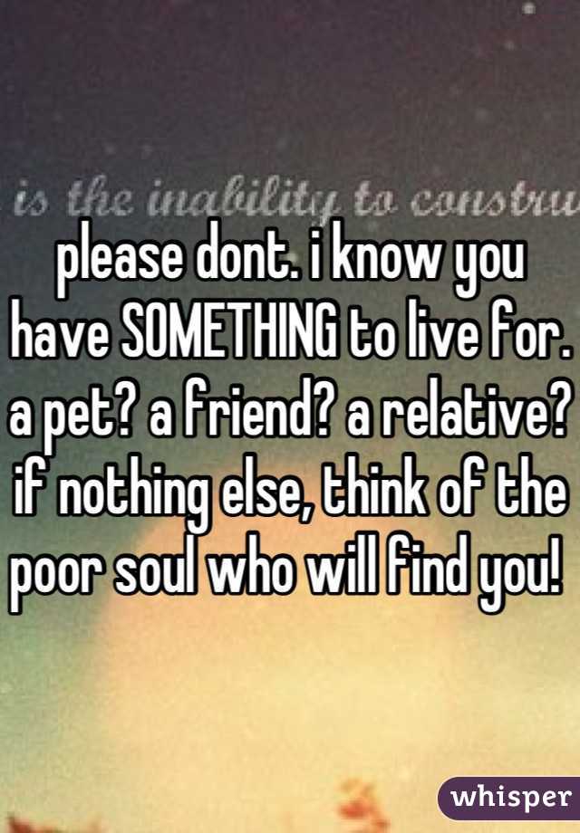 please dont. i know you have SOMETHING to live for. a pet? a friend? a relative? if nothing else, think of the poor soul who will find you! 