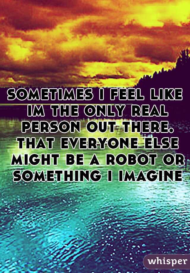 sometimes i feel like im the only real person out there. that everyone else might be a robot or something i imagine
