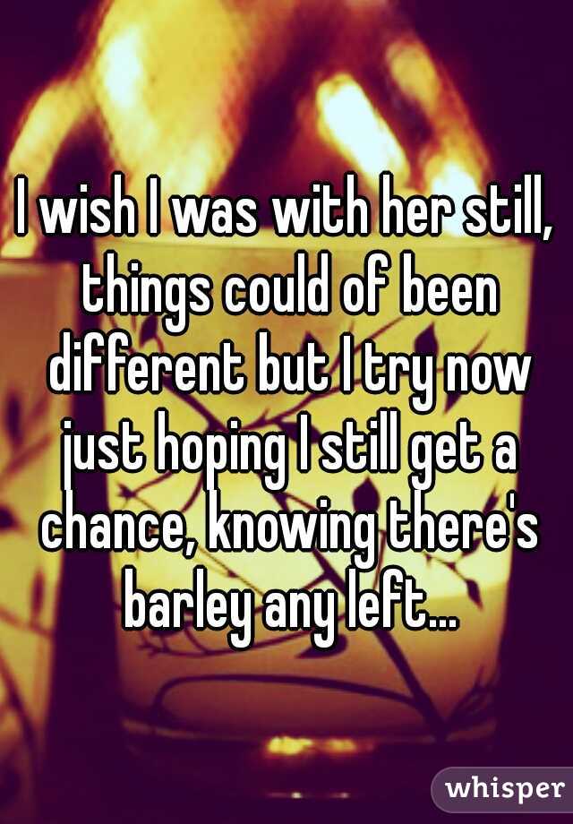 I wish I was with her still, things could of been different but I try now just hoping I still get a chance, knowing there's barley any left...