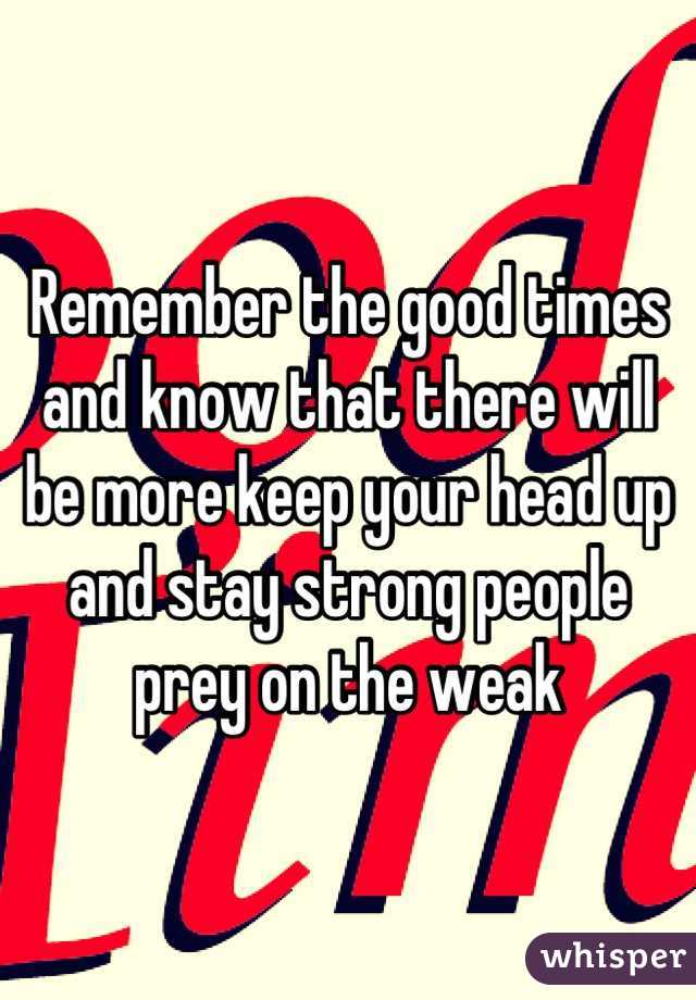 Remember the good times and know that there will be more keep your head up and stay strong people prey on the weak