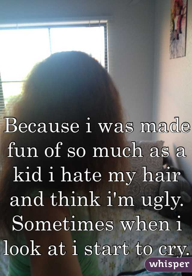 Because i was made fun of so much as a kid i hate my hair and think i'm ugly. Sometimes when i look at i start to cry.