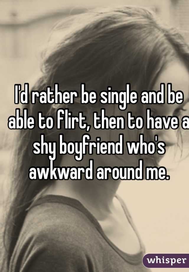 I'd rather be single and be able to flirt, then to have a shy boyfriend who's awkward around me.