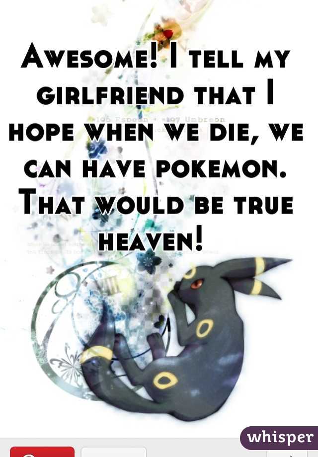 Awesome! I tell my girlfriend that I hope when we die, we can have pokemon. That would be true heaven! 
