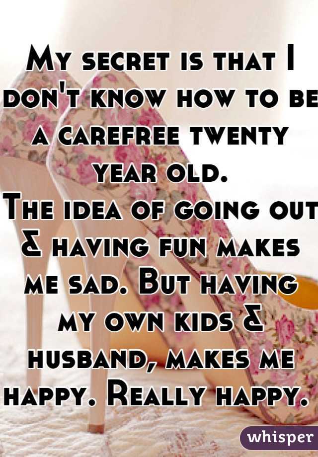 My secret is that I don't know how to be a carefree twenty year old. 
The idea of going out & having fun makes me sad. But having my own kids & husband, makes me happy. Really happy. 