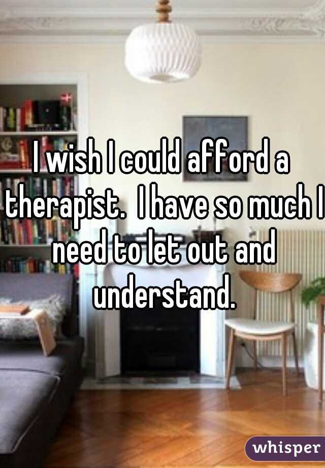 I wish I could afford a therapist.  I have so much I need to let out and understand.
