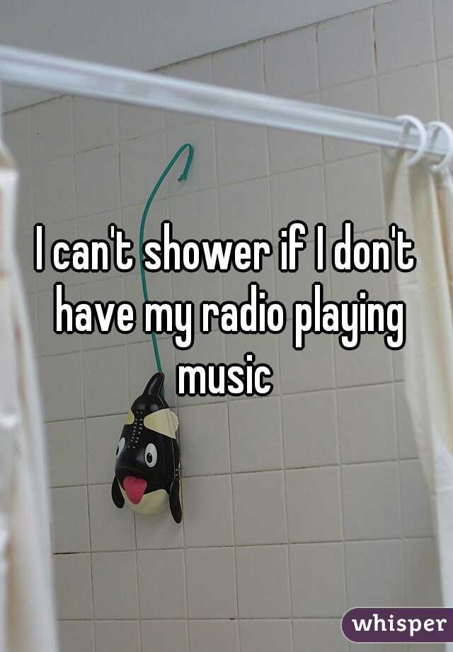 I can't shower if I don't have my radio playing music 
