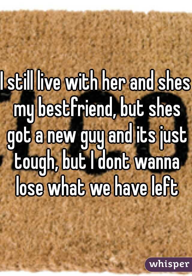 I still live with her and shes my bestfriend, but shes got a new guy and its just tough, but I dont wanna lose what we have left