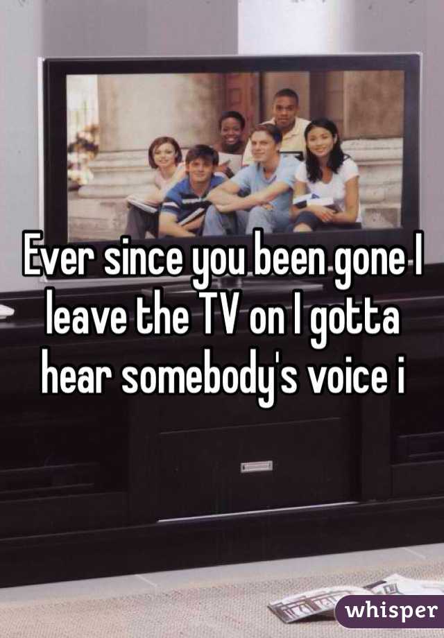 Ever since you been gone I leave the TV on I gotta hear somebody's voice i