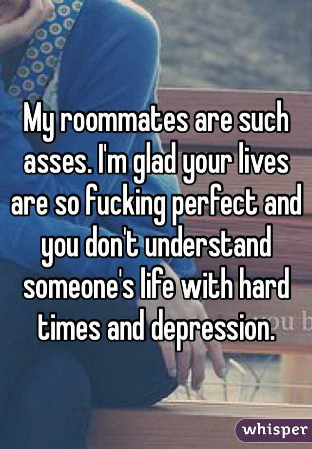 My roommates are such asses. I'm glad your lives are so fucking perfect and you don't understand someone's life with hard times and depression. 