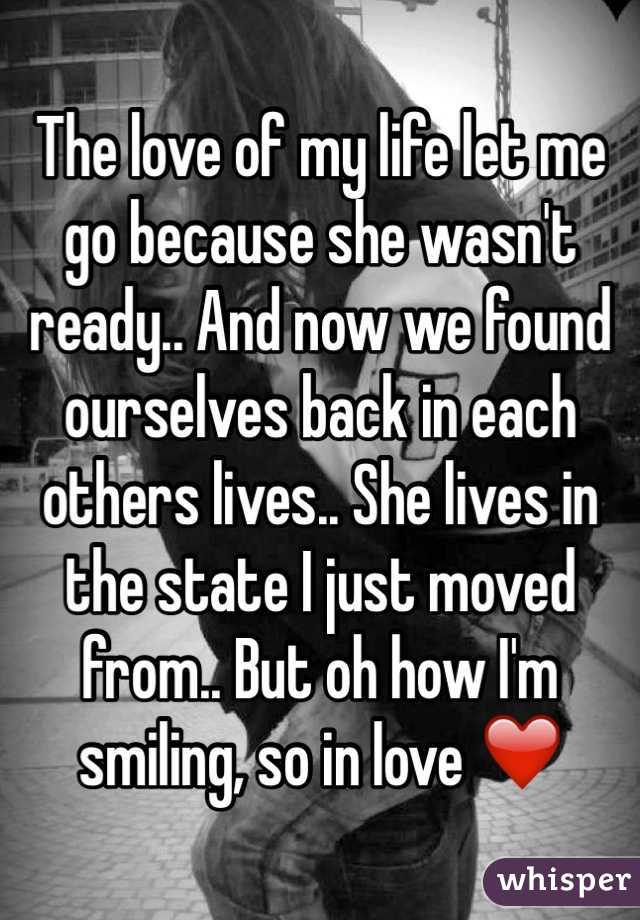 The love of my life let me go because she wasn't ready.. And now we found ourselves back in each others lives.. She lives in the state I just moved from.. But oh how I'm smiling, so in love ❤️