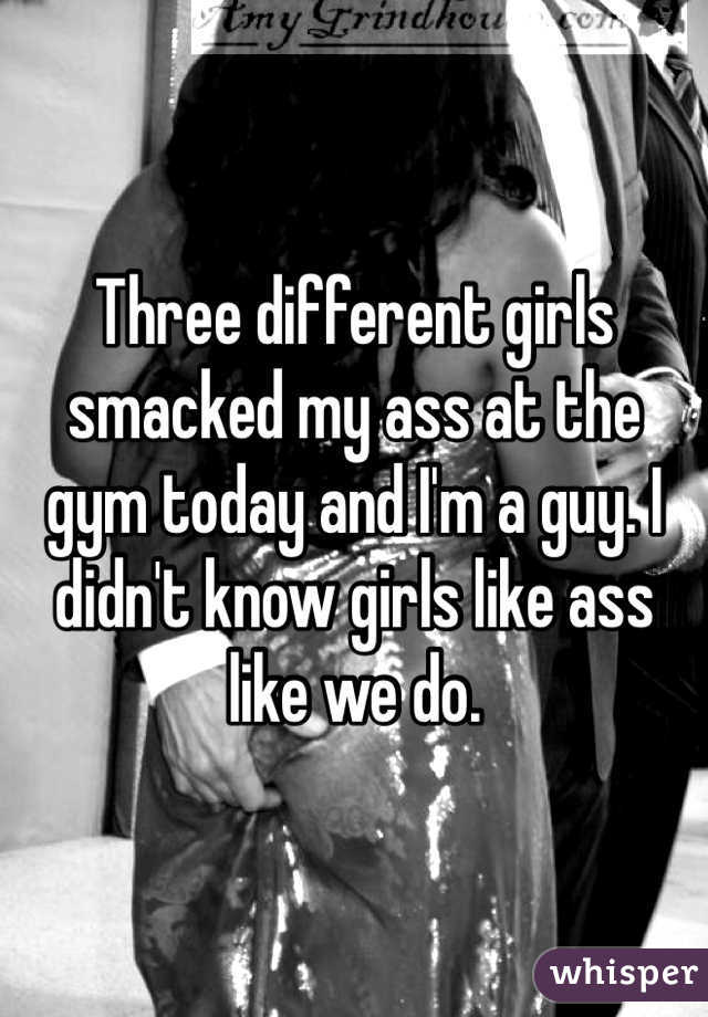 Three different girls smacked my ass at the gym today and I'm a guy. I didn't know girls like ass like we do. 