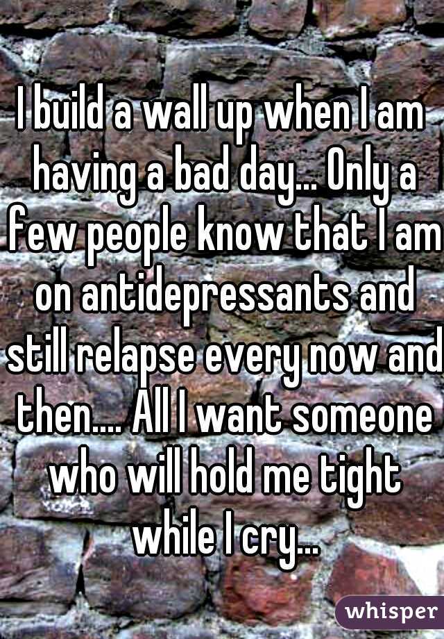 I build a wall up when I am having a bad day... Only a few people know that I am on antidepressants and still relapse every now and then.... All I want someone who will hold me tight while I cry...