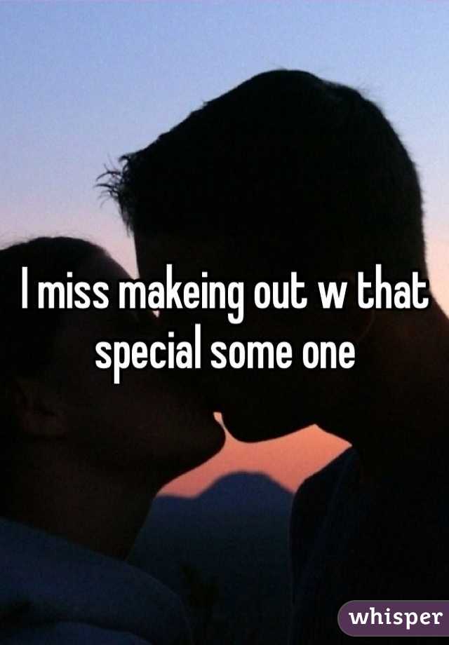 I miss makeing out w that special some one