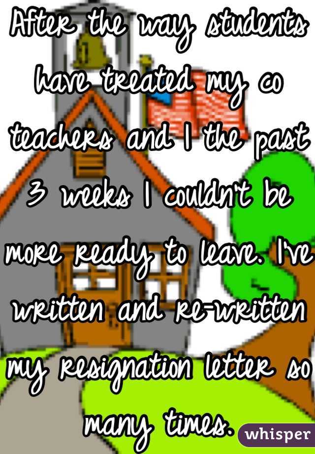 After the way students have treated my co teachers and I the past 3 weeks I couldn't be more ready to leave. I've written and re-written my resignation letter so many times. 