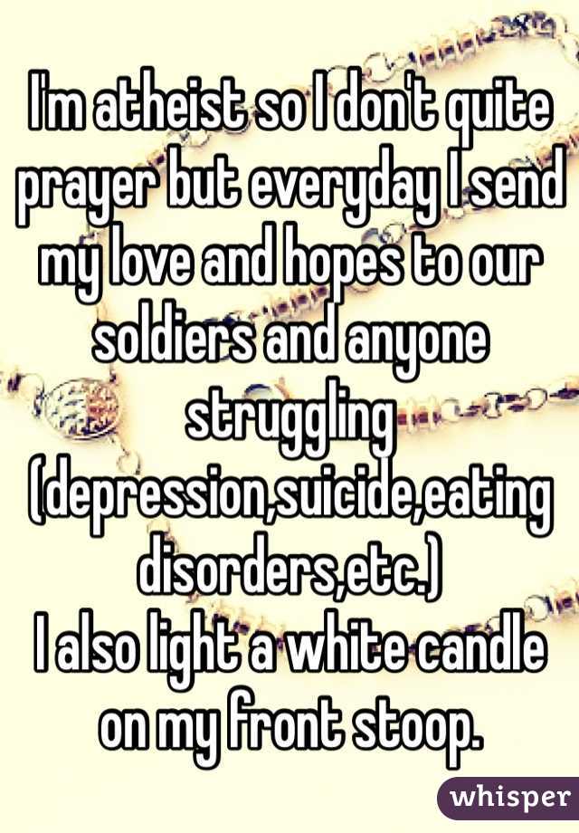 I'm atheist so I don't quite prayer but everyday I send my love and hopes to our soldiers and anyone struggling (depression,suicide,eating disorders,etc.)
I also light a white candle on my front stoop.