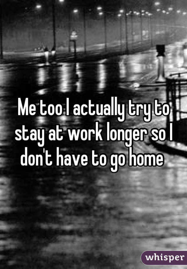 Me too I actually try to stay at work longer so I don't have to go home 