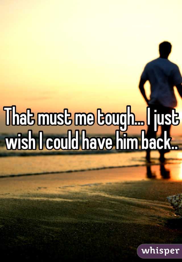 That must me tough... I just wish I could have him back..