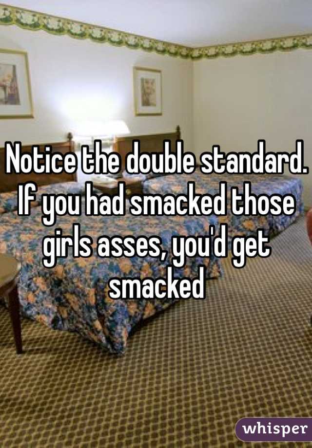 Notice the double standard. If you had smacked those girls asses, you'd get smacked 