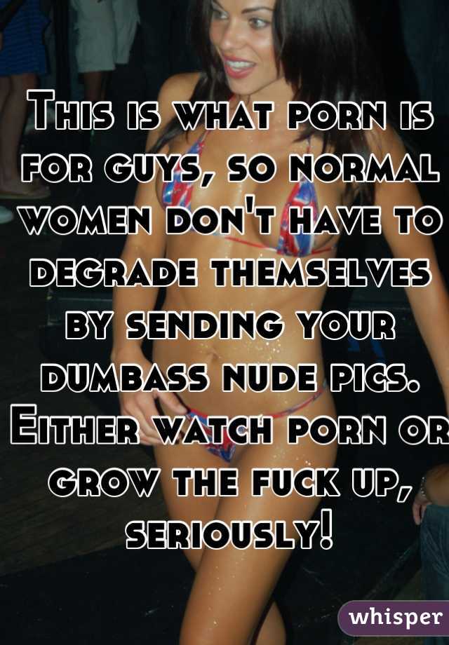This is what porn is for guys, so normal women don't have to degrade themselves by sending your dumbass nude pics. Either watch porn or grow the fuck up, seriously!