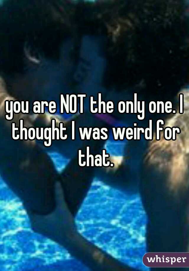 you are NOT the only one. I thought I was weird for that.