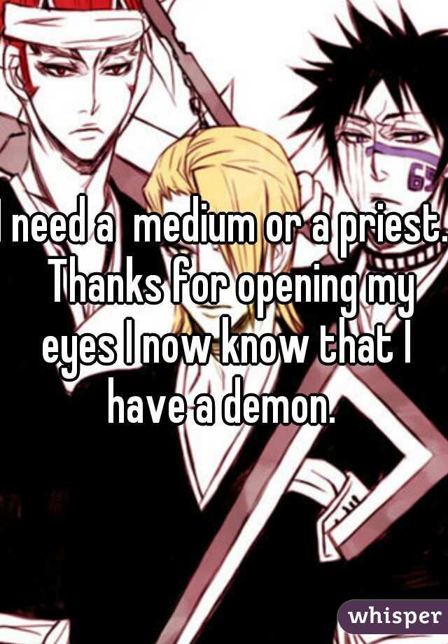 I need a  medium or a priest.  Thanks for opening my eyes I now know that I have a demon. 