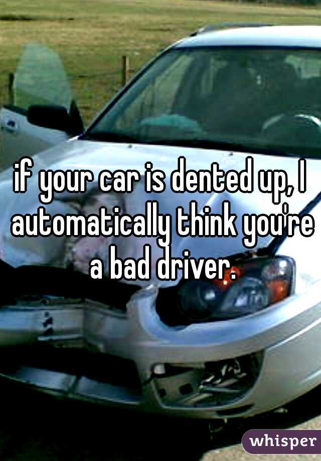 if your car is dented up, I automatically think you're a bad driver.
