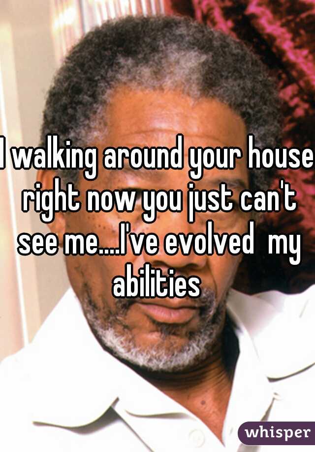 I walking around your house right now you just can't see me....I've evolved  my abilities 