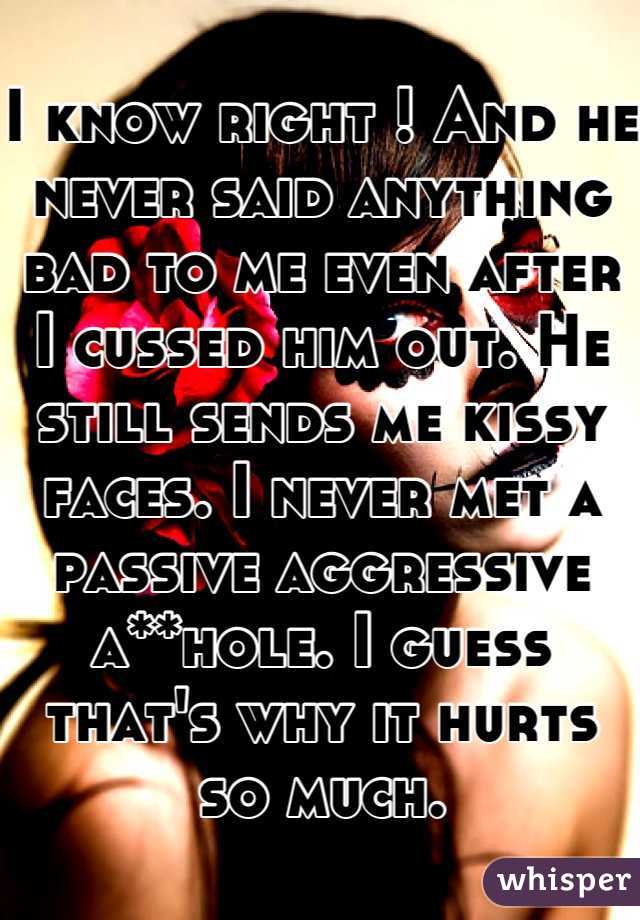 I know right ! And he never said anything bad to me even after I cussed him out. He still sends me kissy faces. I never met a passive aggressive a**hole. I guess that's why it hurts so much.