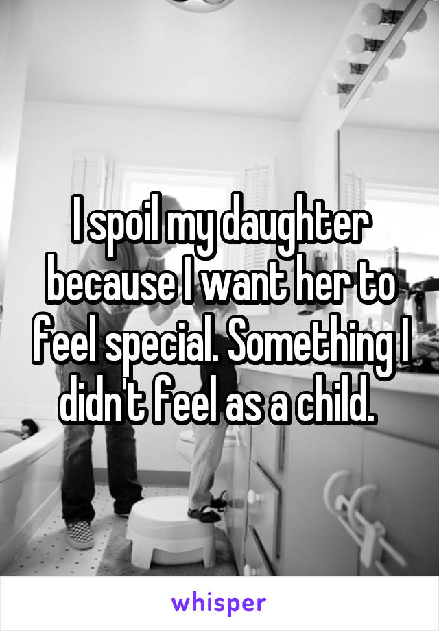 I spoil my daughter because I want her to feel special. Something I didn't feel as a child. 