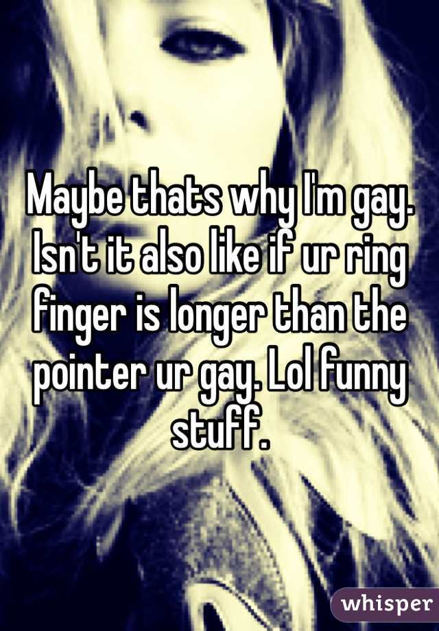 Maybe thats why I'm gay. Isn't it also like if ur ring finger is longer than the pointer ur gay. Lol funny stuff.