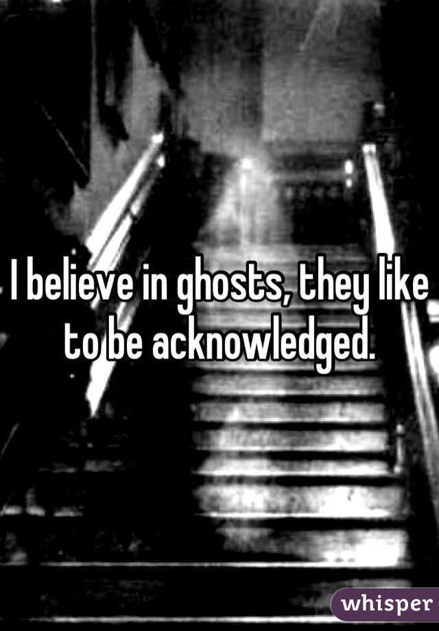 I believe in ghosts, they like to be acknowledged.
