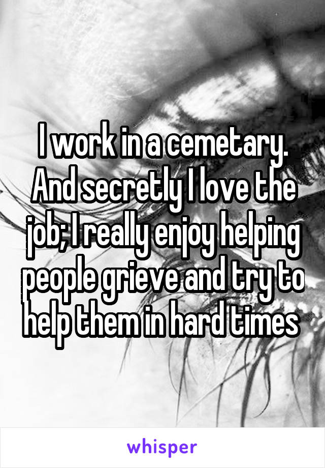 I work in a cemetary. And secretly I love the job; I really enjoy helping people grieve and try to help them in hard times 