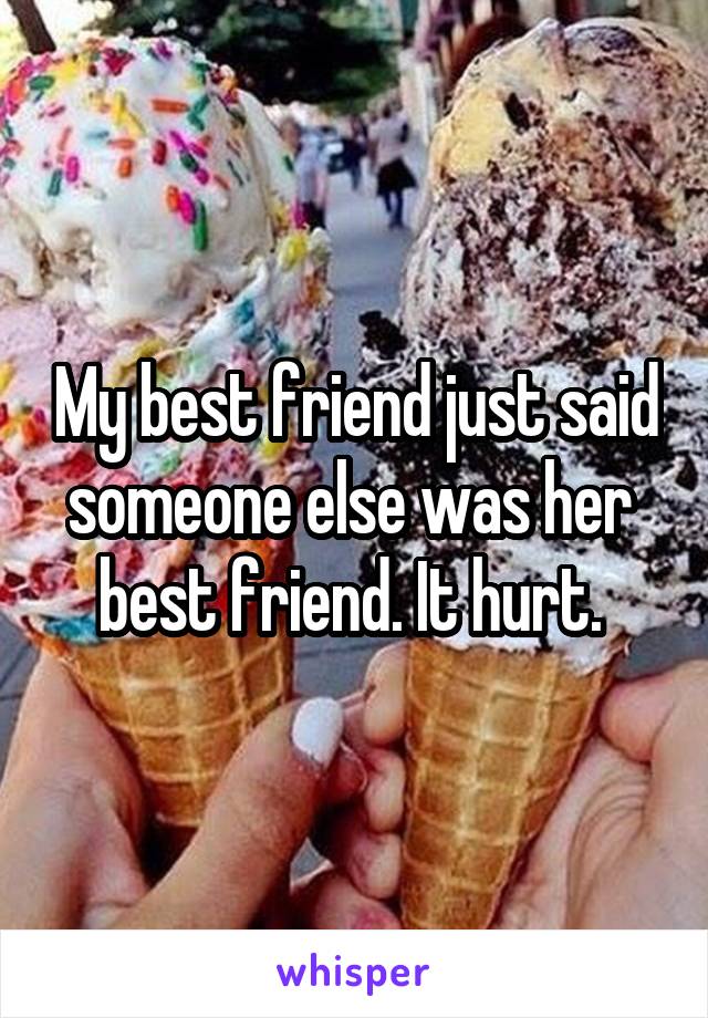 My best friend just said someone else was her 
best friend. It hurt. 