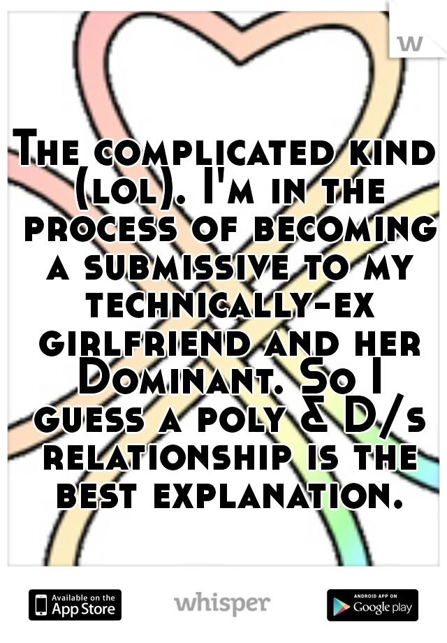 The complicated kind (lol). I'm in the process of becoming a submissive to my technically-ex girlfriend and her Dominant. So I guess a poly & D/s relationship is the best explanation.