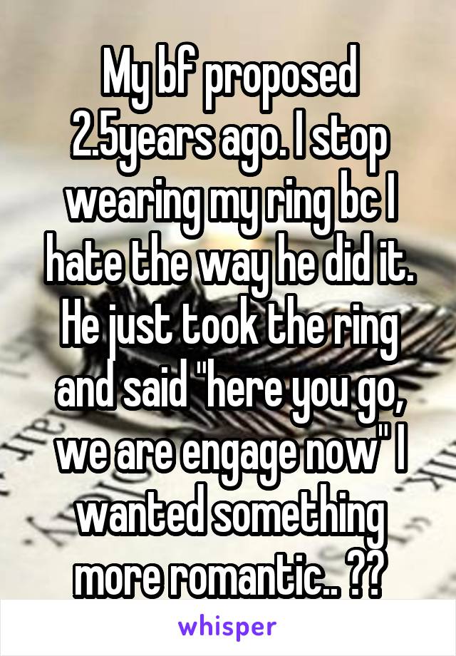My bf proposed 2.5years ago. I stop wearing my ring bc I hate the way he did it. He just took the ring and said "here you go, we are engage now" I wanted something more romantic.. 👎💔