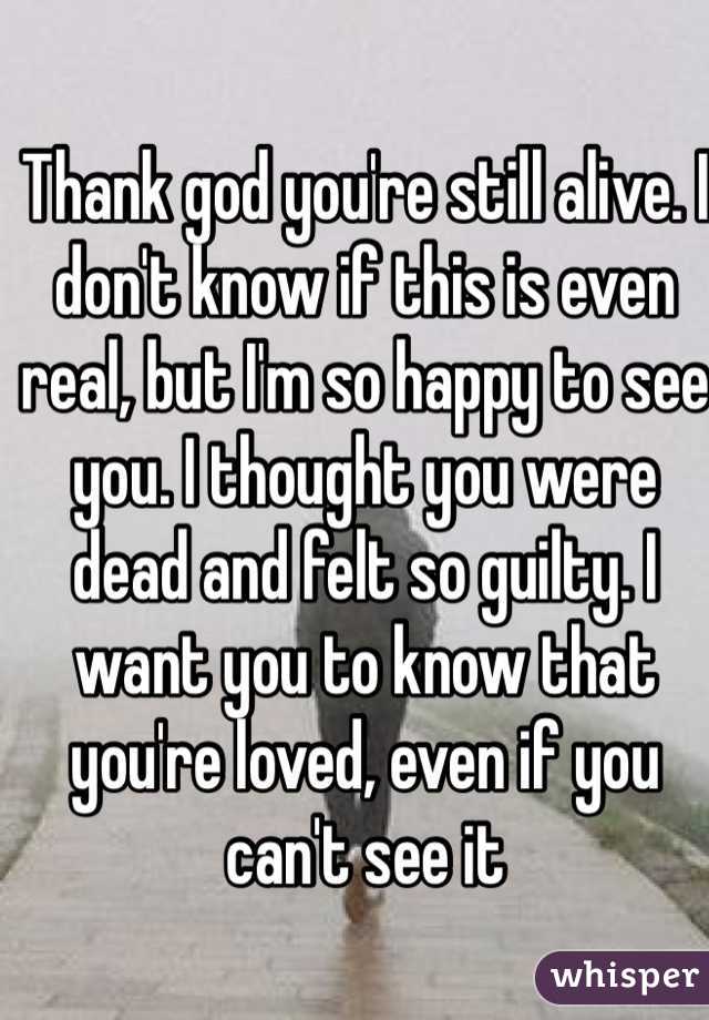 Thank god you're still alive. I don't know if this is even real, but I'm so happy to see you. I thought you were dead and felt so guilty. I want you to know that you're loved, even if you can't see it 