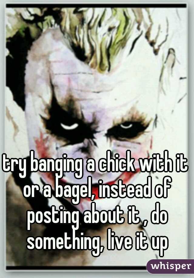 try banging a chick with it or a bagel, instead of posting about it , do something, live it up