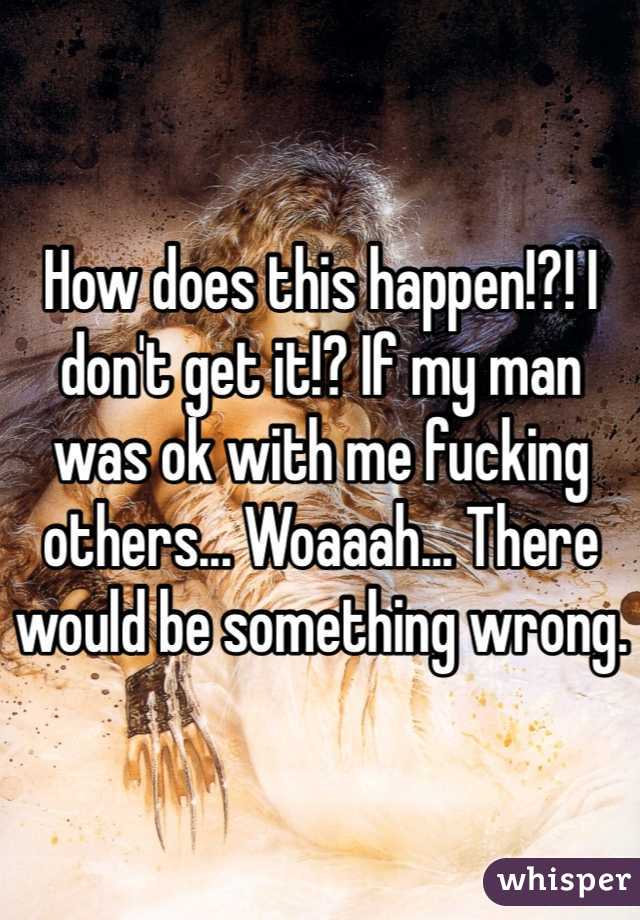 How does this happen!?! I don't get it!? If my man was ok with me fucking others... Woaaah... There would be something wrong.
