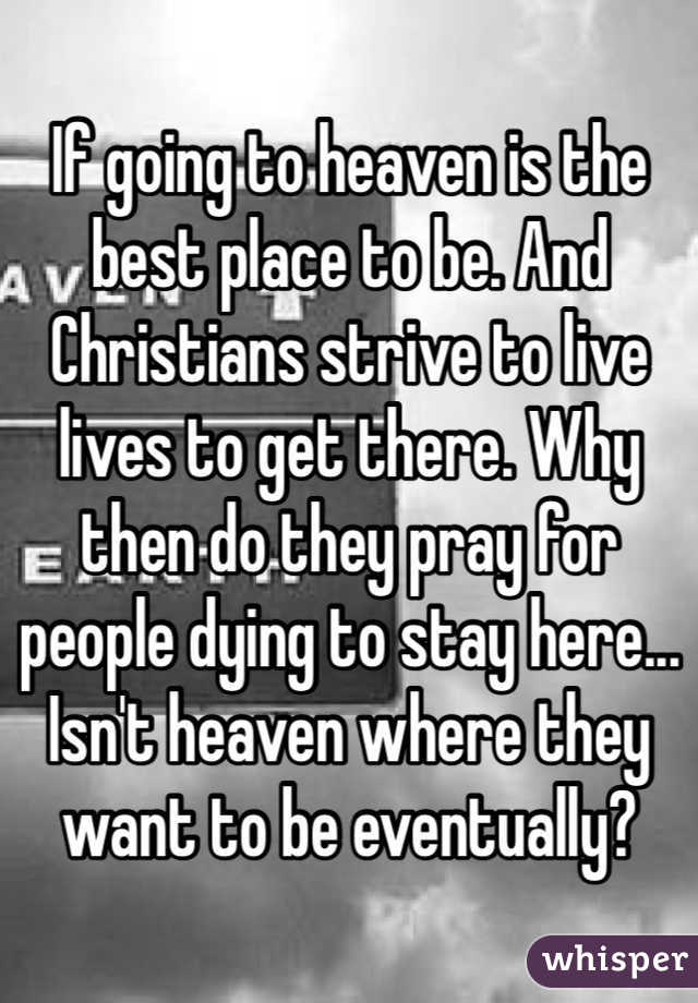 If going to heaven is the best place to be. And Christians strive to live lives to get there. Why then do they pray for people dying to stay here... Isn't heaven where they want to be eventually?
