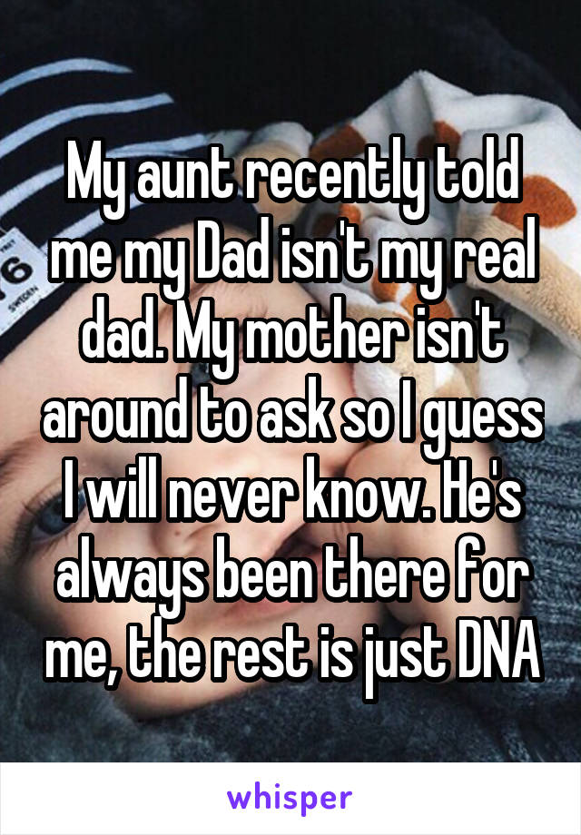 My aunt recently told me my Dad isn't my real dad. My mother isn't around to ask so I guess I will never know. He's always been there for me, the rest is just DNA