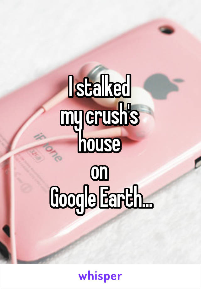 I stalked 
my crush's 
house 
on 
Google Earth...