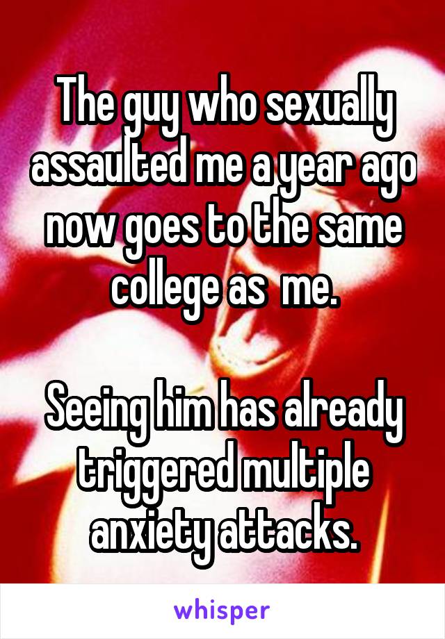 The guy who sexually assaulted me a year ago now goes to the same college as  me.

Seeing him has already triggered multiple anxiety attacks.