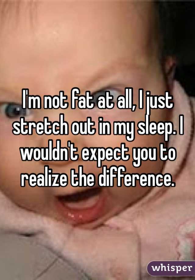 I'm not fat at all, I just stretch out in my sleep. I wouldn't expect you to realize the difference.