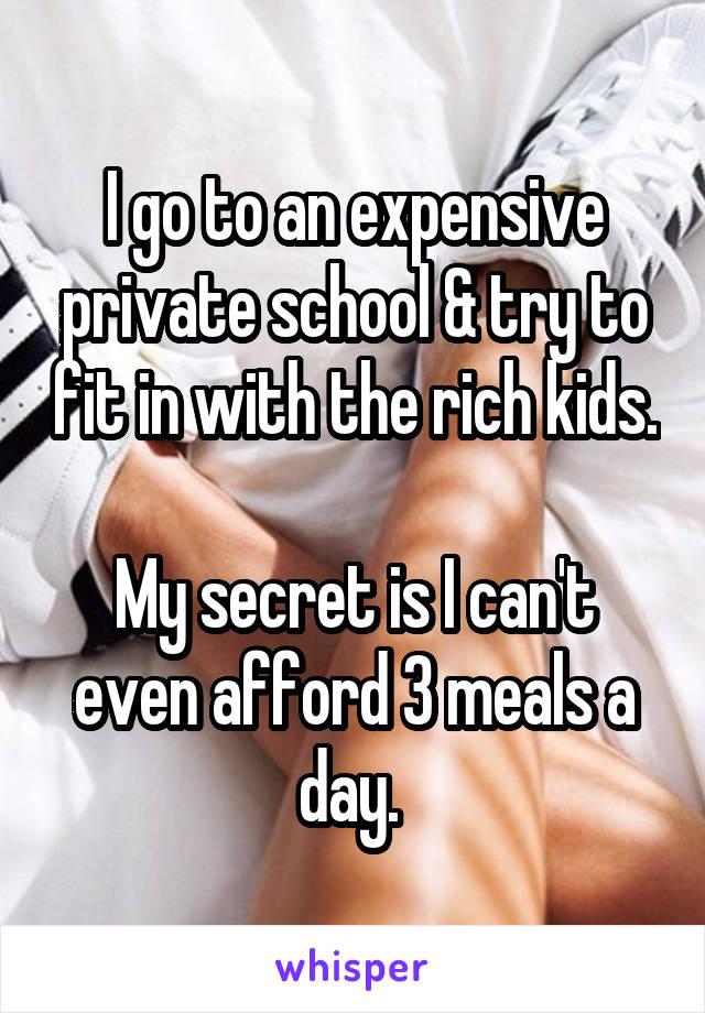 I go to an expensive private school & try to fit in with the rich kids. 
My secret is I can't even afford 3 meals a day. 