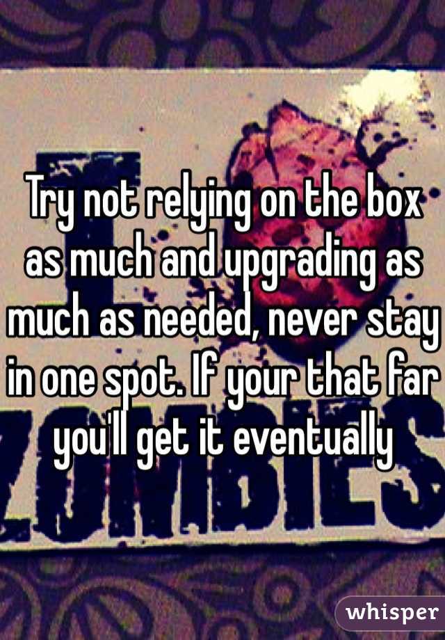 Try not relying on the box as much and upgrading as much as needed, never stay in one spot. If your that far you'll get it eventually