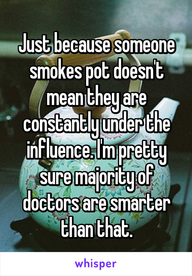 Just because someone smokes pot doesn't mean they are constantly under the influence. I'm pretty sure majority of doctors are smarter than that.