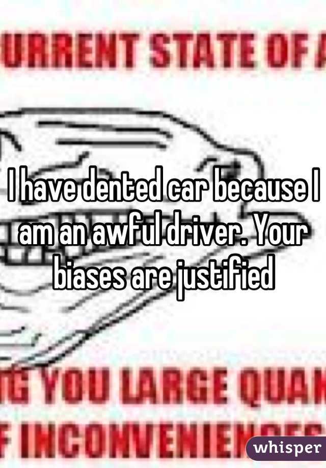 I have dented car because I am an awful driver. Your biases are justified