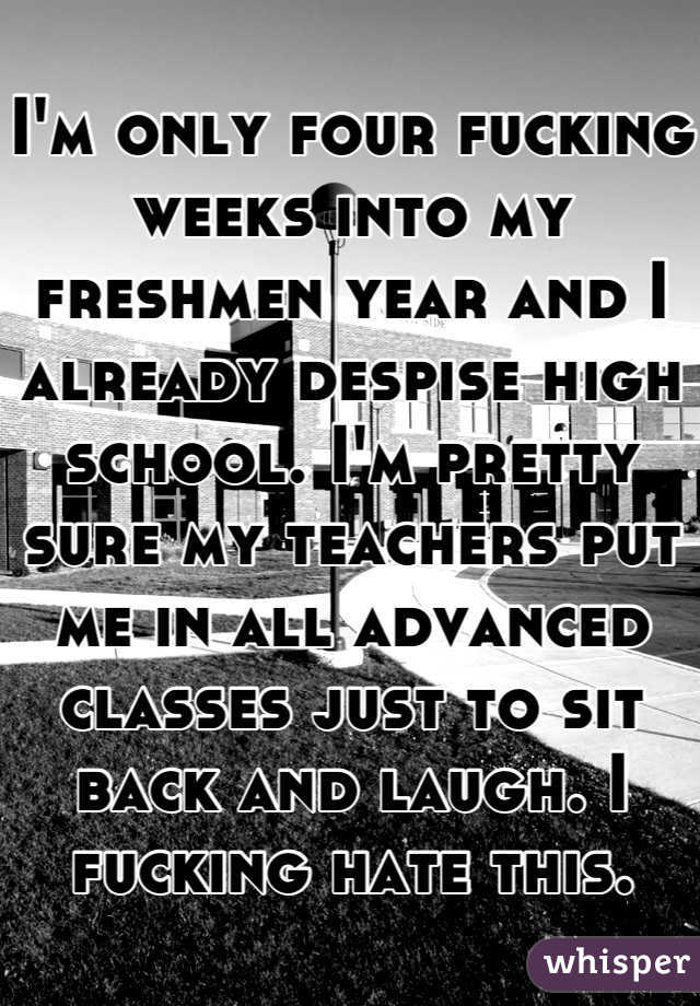 I'm only four fucking weeks into my freshmen year and I already despise high school. I'm pretty sure my teachers put me in all advanced classes just to sit back and laugh. I fucking hate this.