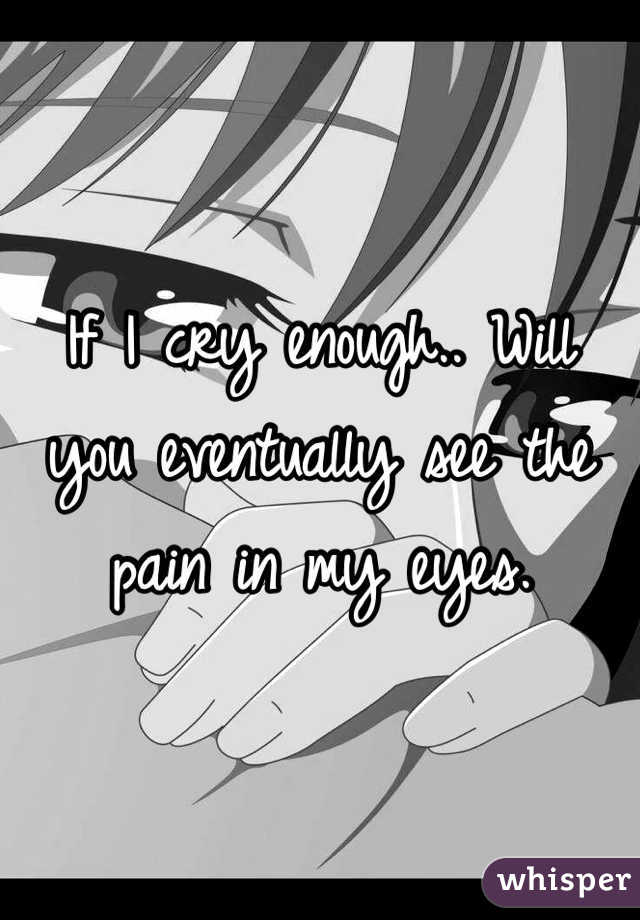 If I cry enough.. Will you eventually see the pain in my eyes. 